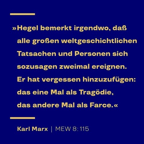 „Hegel bemerkte irgendwo, daß alle großen weltgeschichtlichen Tatsachen und Personen sich sozusagen zweimal ereignen. Er hat vergessen hinzuzufügen: das eine Mal als Tragödie, das andere Mal als Farce. “ — Karl Marx, Zitat aus: Marx-Engels-Werke, MEW Bd. 8, in: Der achtzehnte Brumaire des Louis Bonaparte; Seite 115