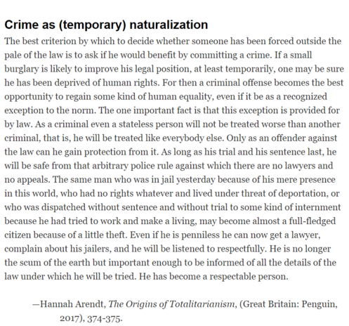 The best criterion by which to decide whether someone has been forced outside the pale of the law is to ask if he would benefit by committing a crime. If a small burglary is likely to improve his legal position, at least temporarily, one may be sure he has been deprived of human rights. For then a criminal offense becomes the best opportunity to regain some kind of human equality, even if it be as a recognized exception to the norm. The one important fact is that this exception is provided for by law. As a criminal even a stateless person will not be treated worse than another criminal, that is, he will be treated like everybody else. Only as an offender against the law can he gain protection from it. As long as his trial and his sentence last, he will be safe from that arbitrary police rule against which there are no lawyers and no appeals. The same man who was in jail yesterday because of his mere presence in this world, who had no rights whatever and lived under threat of deportation, or who was dispatched without sentence and without trial to some kind of internment because he had tried to work and make a living, may become almost a full-fledged citizen because of a little theft. Even if he is penniless he can now get a lawyer, complain about his jailers, and he will be listened to respectfully. He is no longer the scum of the earth but important enough to be informed of all the details of the law under which he will be tried. He has become a respectable person.
