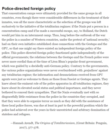 That concentration camps were ultimately provided for the same groups in all countries, even though there were considerable differences in the treatment of their inmates, was all the more characteristic as the selection of the groups was left exclusively to the initiative of the totalitarian regimes: if the Nazis put a person in a concentration camp and if he made a successful escape, say, to Holland, the Dutch would put him in an internment camp. Thus, long before the outbreak of the war the police in a number of Western countries, under the pretext of ‘national security,” had on their own initiative established close connections with the Gestapo and the GPU, so that one might say there existed an independent foreign policy of the police. This police-directed foreign policy functioned quite independently of the official governments; the relations between the Gestapo and the French police were never more cordial than at the time of Léon Blum’s popular-front government, which was guided by a decidedly anti-German policy. Contrary to the governments, the various police organizations were never overburdened with ,prejudices’ against any totalitarian regime; the information and denunciations received from GPU agents were just as welcome to them as those from Fascist or Gestapo agents.