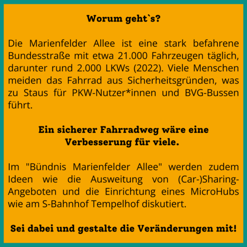 Worum geht's?
Die Marienfelder Allee ist eine stark befahrene Bundesstraße mit etwa 21.000 Fahrzeugen täglich, darunter rund 2.000 LKWs (2022). Viele Menschen meiden das Fahrrad aus Sicherheitsgründen, was zu Staus für PKW-Nutzer*innen und BVG-Bussen führt.

Sei dabei und gestalte die Veränderungen mit!