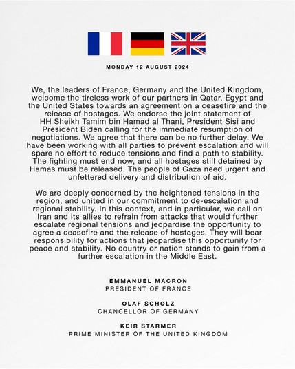 We, the leaders of France, Germany and the United Kingdom, welcome the tireless work of our partners in Qatar, Egypt and the United States towards an agreement on a ceasefire and the release of hostages. We endorse the joint statement of HH Sheikh Tamim bin Hamad al Thani, President Sisi and President Biden calling for the immediate resumption of negotiations. We agree that there can be no further delay. We have been working with all parties to prevent escalation and will spare no effort to reduce tensions and find a path to stability. The fighting must end now, and all hostages still detained by Hamas must be released. The people of Gaza need urgent and unfettered delivery and distribution of aid.

We are deeply concerned by the heightened tensions in the region, and united in our commitment to de-escalation and regional stability. In this context, and in particular, we call on Iran and its allies to refrain from attacks that would further escalate regional tensions and jeopardise the opportunity to agree a ceasefire and the release of hostages. They will bear responsibility for actions that jeopardise this opportunity for peace and stability. No country or nation stands to gain from a further escalation in the Middle East.

EMMANUEL MACRON PRESIDENT OF FRANCE OLAF SCHOLZ CHANCELLOR OF GERMANY KEIR STARMER PRIME MINISTER OF THE UNITED KINGDOM 