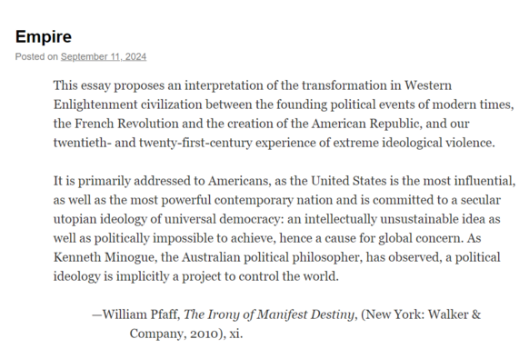 This essay proposes an interpretation of the transformation in Western Enlightenment civilization between the founding political events of modern times, the French Revolution and the creation of the American Republic, and our twentieth- and twenty-first-century experience of extreme ideological violence. It is primarily addressed to Americans, as the United States is the most influential, as well as the most powerful contemporary nation and is committed to a secular utopian ideology of universal democracy: an intellectually unsustainable idea as well as politically impossible to achieve, hence a cause for global concern. As Kenneth Minogue, the Australian political philosopher, has observed, a political ideology is implicitly a project to control the world.

—William Pfaff, The Irony of Manifest Destiny, (New York: Walker & Company, 2010), Xi. 