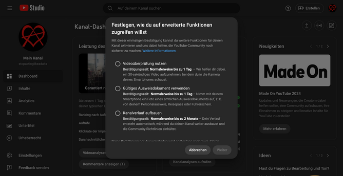 Bild: Screenshot von Youtube

Festlegen, wie du auf erweiterte Funktionen zugreifen willst
Mit dieser einmaligen Bestätigung kannst du weitere Funktionen für deinen Kanal aktivieren und uns dabei helfen, die YouTube-Community noch sicherer zu machen. Weitere Informationen
Videoüberprüfung nutzen
Bestätigungszeit: Normalerweise bis zu 1 Tag  – Wir helfen dir dabei, ein 30-sekündiges Video aufzunehmen, bei dem du in die Kamera deines Smartphones schaust.

Gültiges Ausweisdokument verwenden
Bestätigungszeit:  Normalerweise bis zu 1 Tag – Nimm mit deinem Smartphone ein Foto eines amtlichen Ausweisdokuments auf, z. B. von deinem Personalausweis, Reisepass oder Führerschein.

Kanalverlauf aufbauen
Bestätigungszeit:  Normalerweise bis zu 2 Monate – Dein Verlauf entsteht automatisch, während du deinen Kanal weiter ausbaust und die Community-Richtlinien einhältst.

Deine Bestätigung per Ausweis/Video wird spätestens nach zwei Jahren automatisch aus deinem Google-Konto gelöscht. Meist ist das schon nach einigen Monaten der Fall, sobald du einen ausreichenden Kanalverlauf vorweisen kannst, oder nach einem Jahr, wenn du die erweiterten Funktionen nicht genutzt hast. Weitere Informationen
